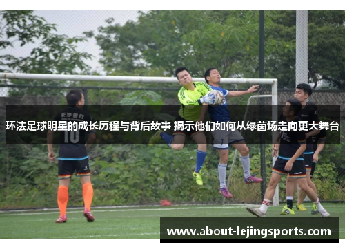 环法足球明星的成长历程与背后故事 揭示他们如何从绿茵场走向更大舞台