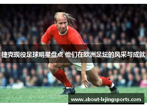 捷克现役足球明星盘点 他们在欧洲足坛的风采与成就