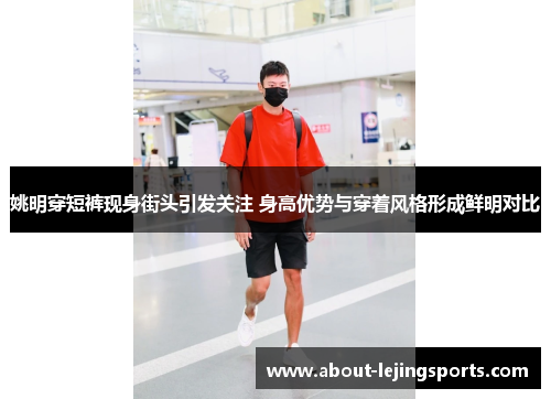 姚明穿短裤现身街头引发关注 身高优势与穿着风格形成鲜明对比