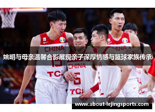 姚明与母亲温馨合影展现亲子深厚情感与篮球家族传承