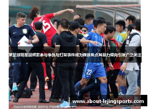 某足球明星因频繁参与争执与打架事件成为媒体焦点其暴力倾向引发广泛关注