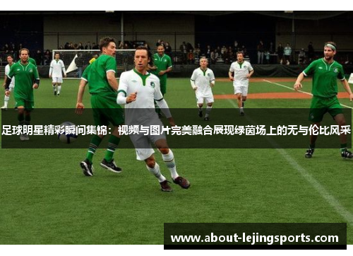 足球明星精彩瞬间集锦：视频与图片完美融合展现绿茵场上的无与伦比风采