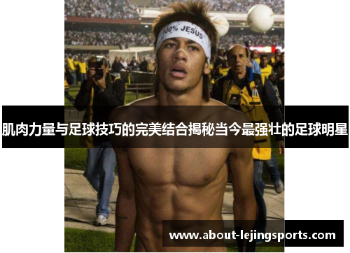 肌肉力量与足球技巧的完美结合揭秘当今最强壮的足球明星