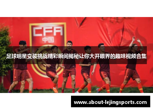 足球明星变装挑战精彩瞬间揭秘让你大开眼界的趣味视频合集
