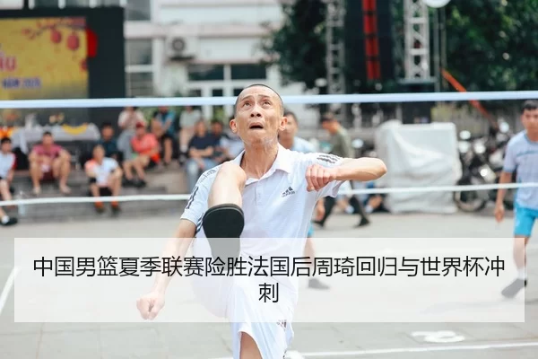 中国男篮夏季联赛险胜法国后周琦回归与世界杯冲刺